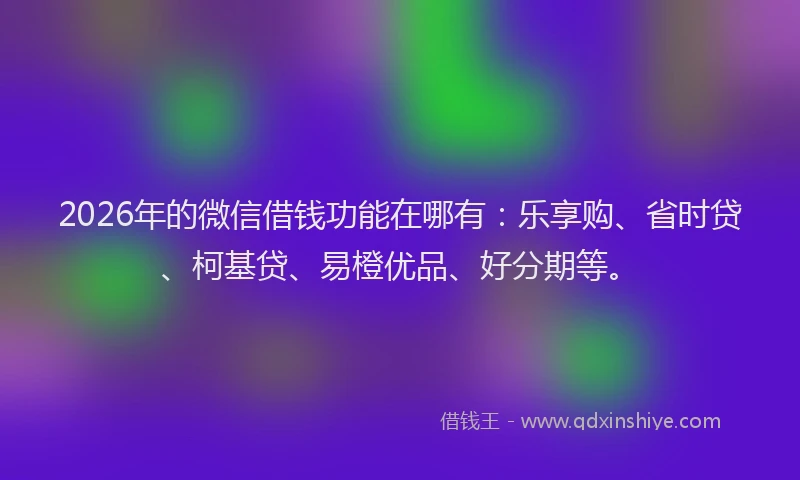 2026年的微信借钱功能在哪有：乐享购、省时贷、柯基贷、易橙优品、好分期等。