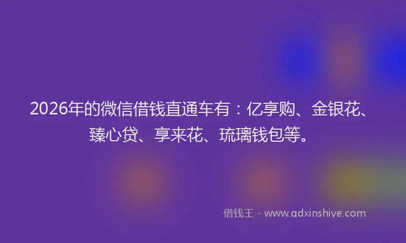 2026年的微信借钱直通车有：亿享购、金银花、臻心贷、享来花、琉璃钱包等。