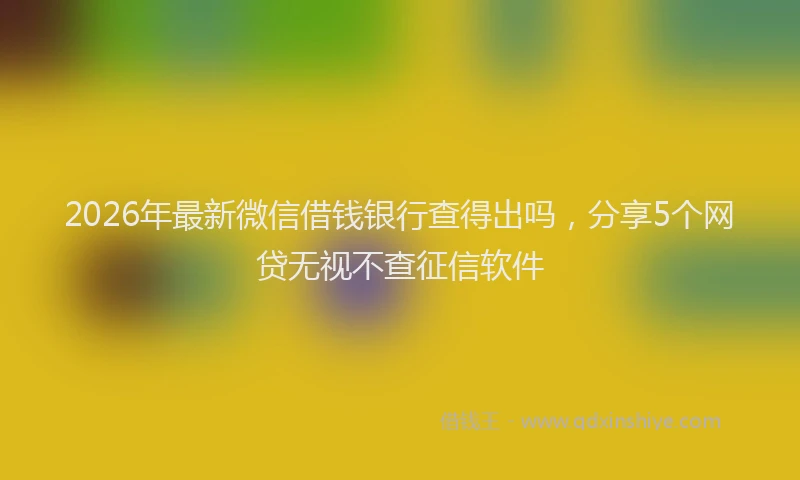 2026年最新微信借钱银行查得出吗，分享5个网贷无视不查征信软件