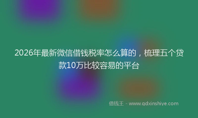 2026年最新微信借钱税率怎么算的，梳理五个贷款10万比较容易的平台