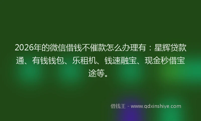 2026年的微信借钱不催款怎么办理有：星辉贷款通、有钱钱包、乐租机、钱速融宝、现金秒借宝途等。