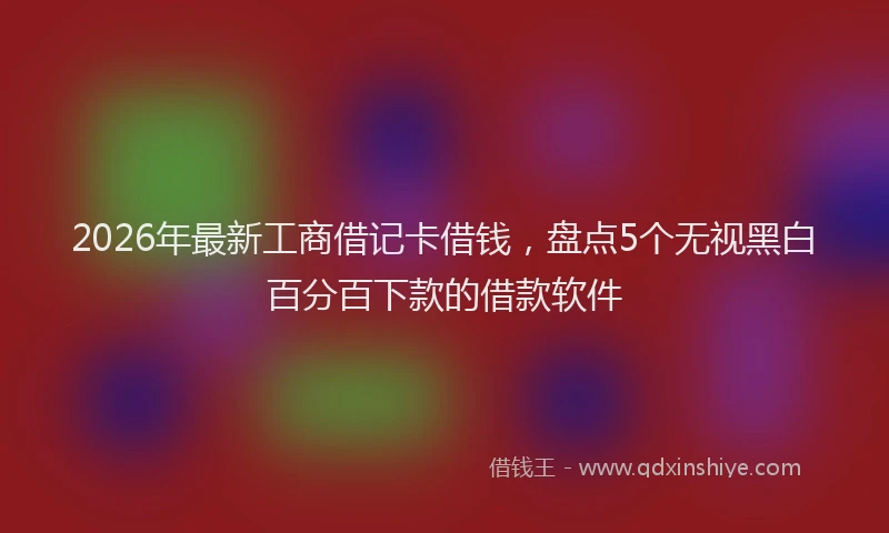 2026年最新工商借记卡借钱，盘点5个无视黑白百分百下款的借款软件