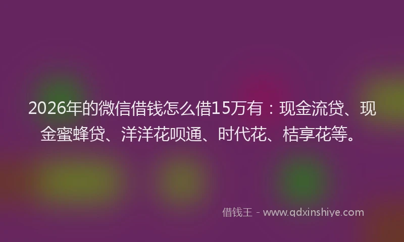 2026年的微信借钱怎么借15万有：现金流贷、现金蜜蜂贷、洋洋花呗通、时代花、桔享花等。