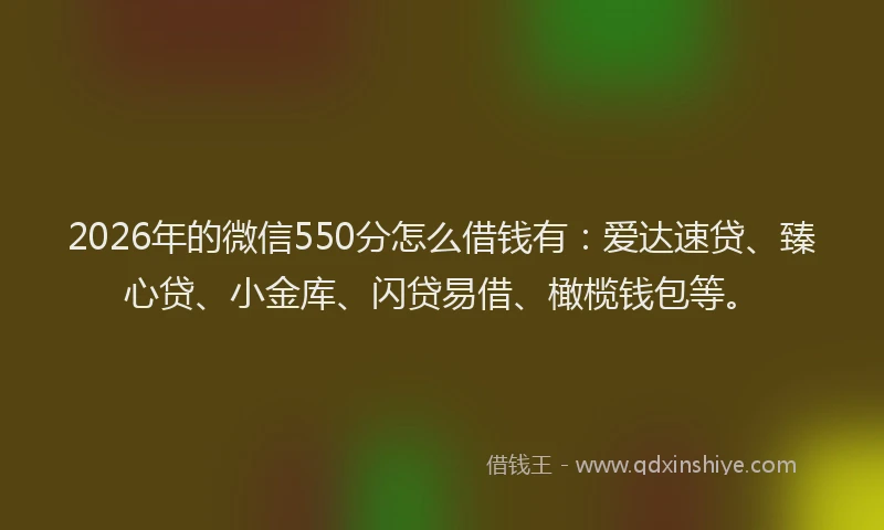 2026年的微信550分怎么借钱有：爱达速贷、臻心贷、小金库、闪贷易借、橄榄钱包等。