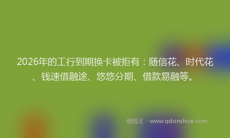 2026年的工行到期换卡被拒有：随信花、时代花、钱速借融途、悠悠分期、借款易融等。