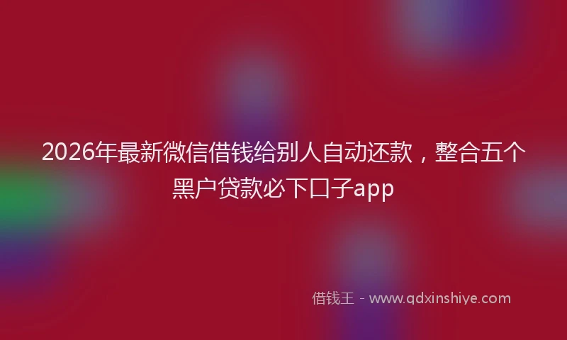 2026年最新微信借钱给别人自动还款，整合五个黑户贷款必下口子app