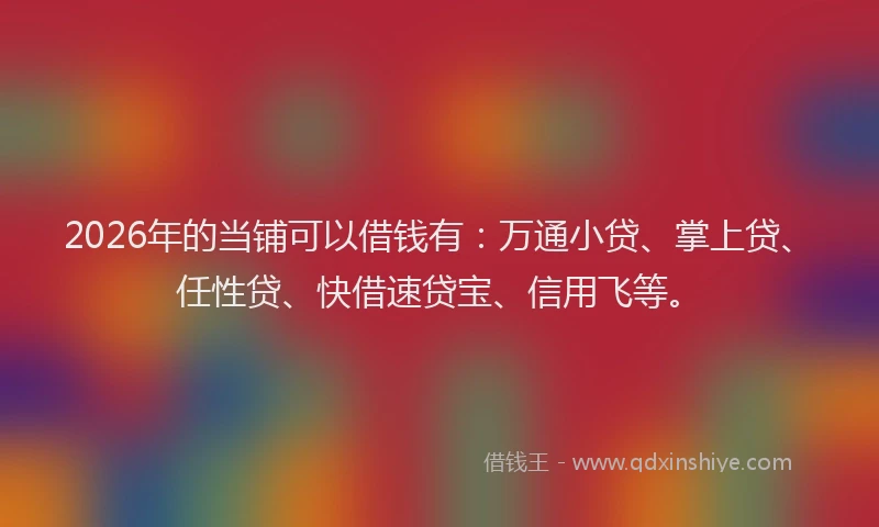 2026年的当铺可以借钱有：万通小贷、掌上贷、任性贷、快借速贷宝、信用飞等。