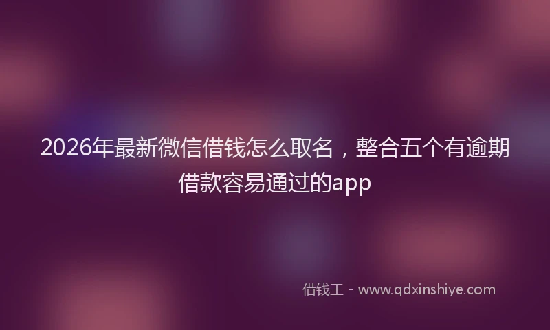 2026年最新微信借钱怎么取名，整合五个有逾期借款容易通过的app