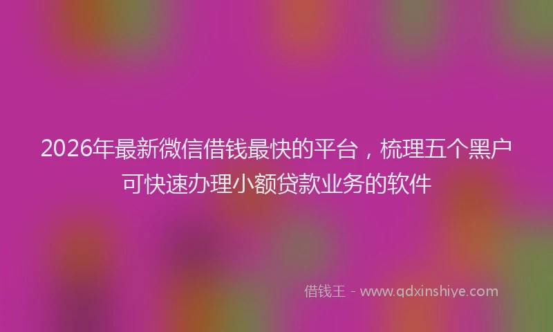2026年最新微信借钱最快的平台，梳理五个黑户可快速办理小额贷款业务的软件