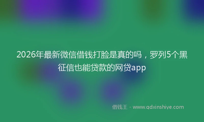 2026年最新微信借钱打脸是真的吗，罗列5个黑征信也能贷款的网贷app