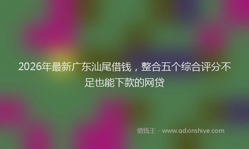 2026年最新广东汕尾借钱，整合五个综合评分不足也能下款的网贷