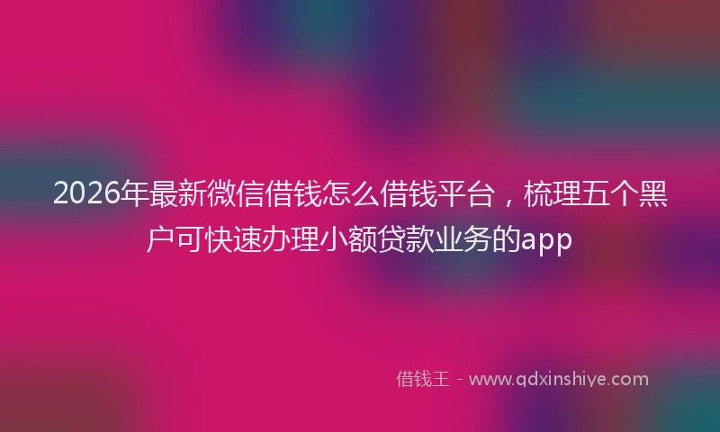 2026年最新微信借钱怎么借钱平台，梳理五个黑户可快速办理小额贷款业务的app