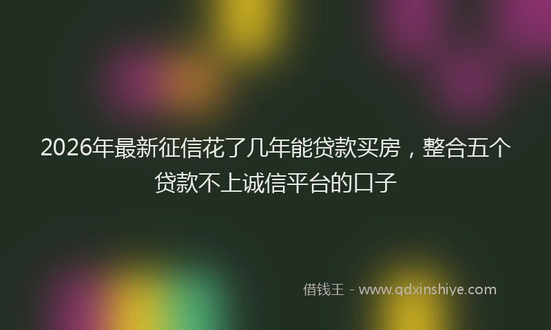 2026年最新征信花了几年能贷款买房，整合五个贷款不上诚信平台的口子
