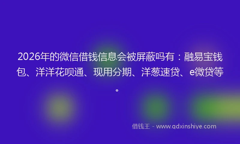 2026年的微信借钱信息会被屏蔽吗有：融易宝钱包、洋洋花呗通、现用分期、洋葱速贷、e微贷等。