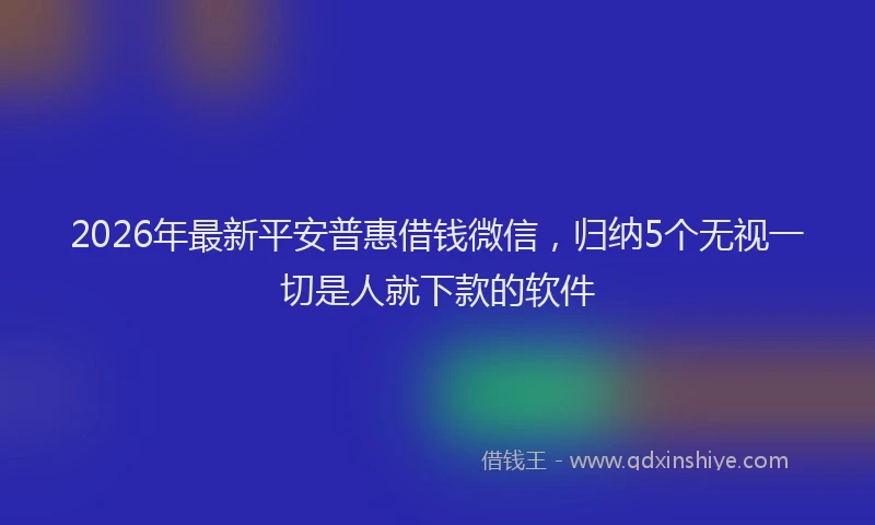2026年最新平安普惠借钱微信，归纳5个无视一切是人就下款的软件