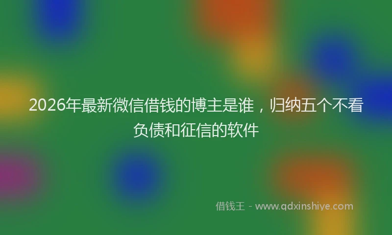 2026年最新微信借钱的博主是谁，归纳五个不看负债和征信的软件