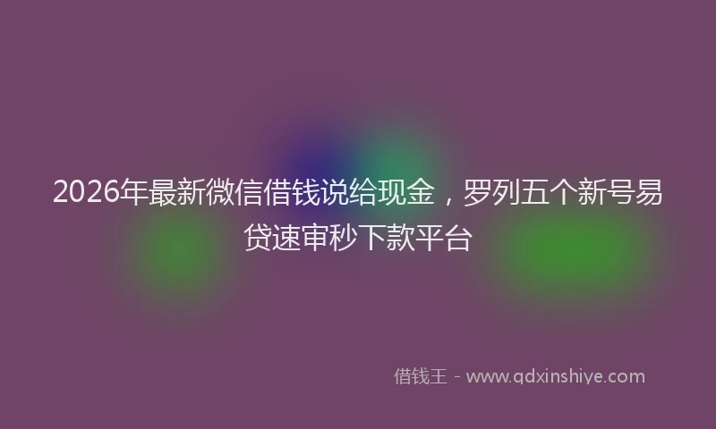 2026年最新微信借钱说给现金，罗列五个新号易贷速审秒下款平台