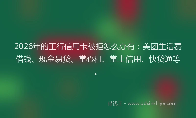2026年的工行信用卡被拒怎么办有：美团生活费借钱、现金易贷、掌心租、掌上信用、快贷通等。
