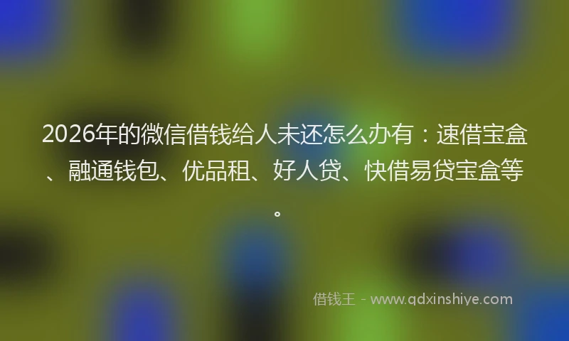 2026年的微信借钱给人未还怎么办有：速借宝盒、融通钱包、优品租、好人贷、快借易贷宝盒等。