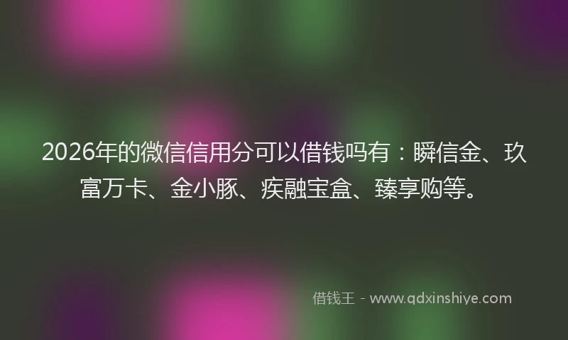2026年的微信信用分可以借钱吗有：瞬信金、玖富万卡、金小豚、疾融宝盒、臻享购等。