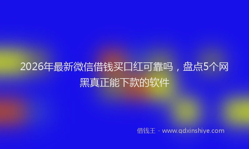 2026年最新微信借钱买口红可靠吗，盘点5个网黑真正能下款的软件