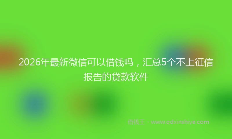 2026年最新微信可以借钱吗，汇总5个不上征信报告的贷款软件