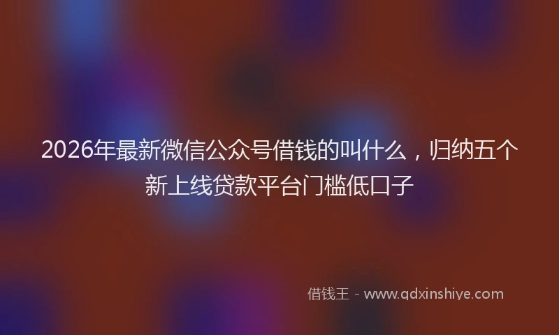 2026年最新微信公众号借钱的叫什么，归纳五个新上线贷款平台门槛低口子