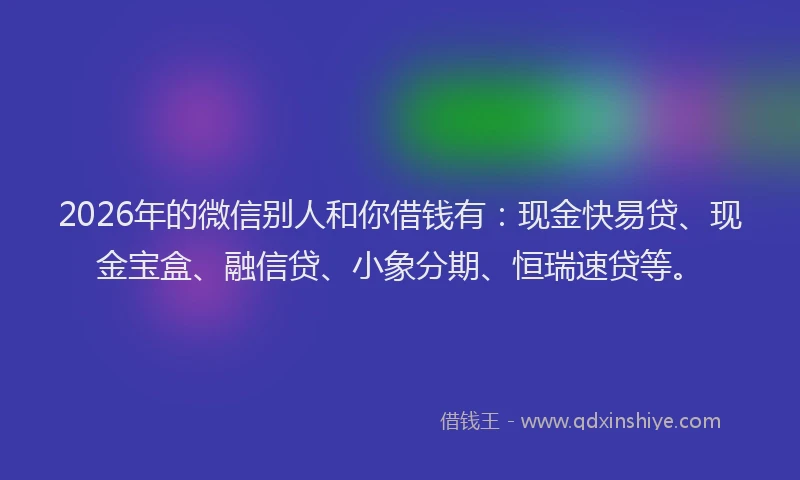 2026年的微信别人和你借钱有：现金快易贷、现金宝盒、融信贷、小象分期、恒瑞速贷等。