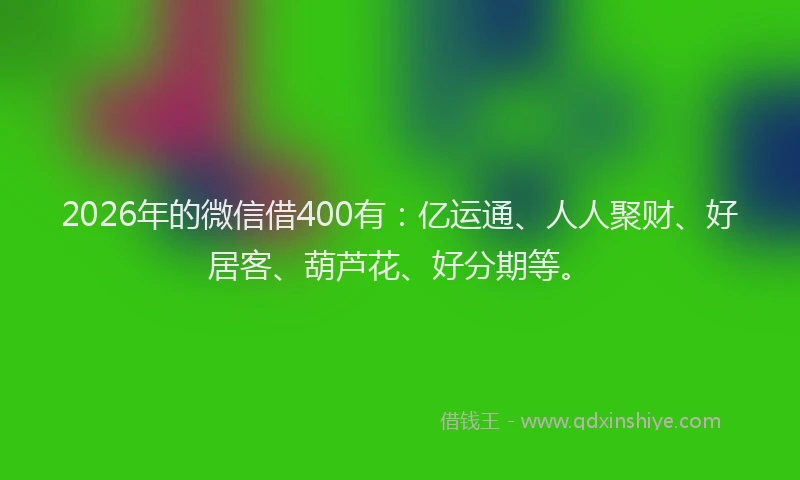 2026年的微信借400有：亿运通、人人聚财、好居客、葫芦花、好分期等。