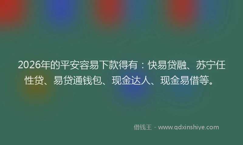 2026年的平安容易下款得有：快易贷融、苏宁任性贷、易贷通钱包、现金达人、现金易借等。