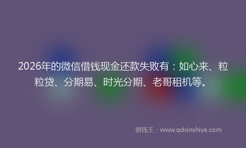 2026年的微信借钱现金还款失败有：如心来、粒粒贷、分期易、时光分期、老哥租机等。