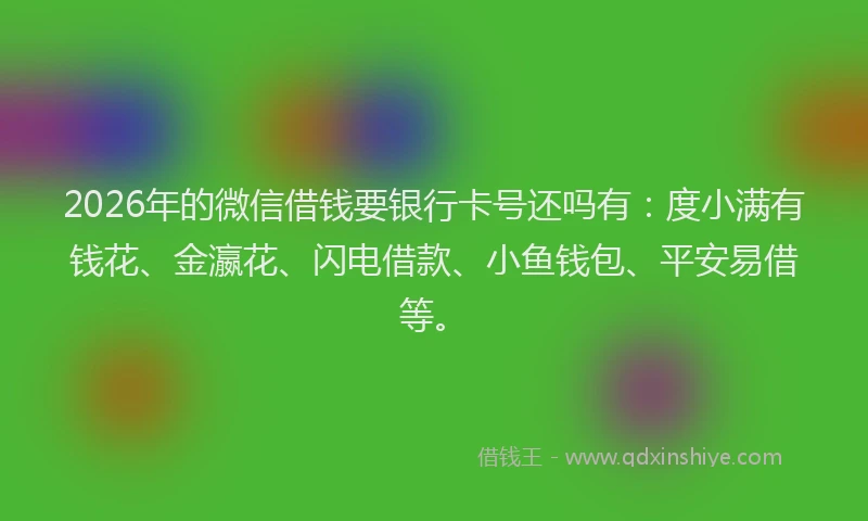 2026年的微信借钱要银行卡号还吗有：度小满有钱花、金瀛花、闪电借款、小鱼钱包、平安易借等。