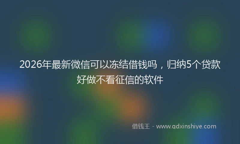 2026年最新微信可以冻结借钱吗，归纳5个贷款好做不看征信的软件