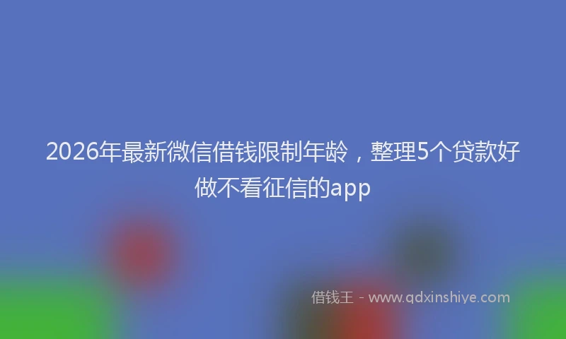 2026年最新微信借钱限制年龄，整理5个贷款好做不看征信的app