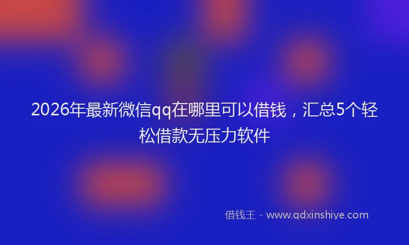 2026年最新微信qq在哪里可以借钱，汇总5个轻松借款无压力软件
