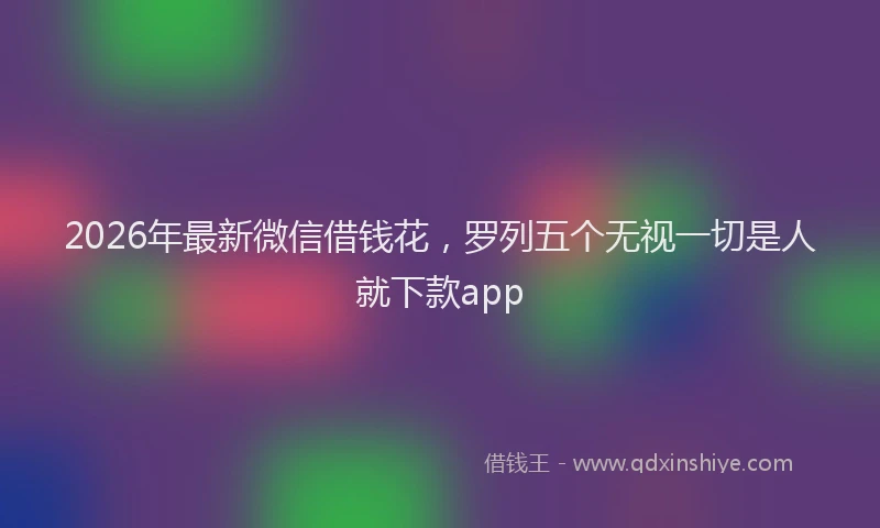 2026年最新微信借钱花，罗列五个无视一切是人就下款app