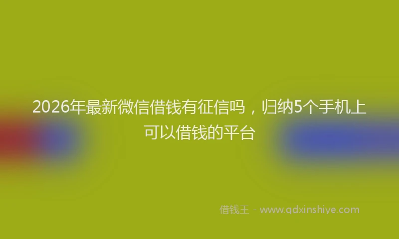 2026年最新微信借钱有征信吗，归纳5个手机上可以借钱的平台
