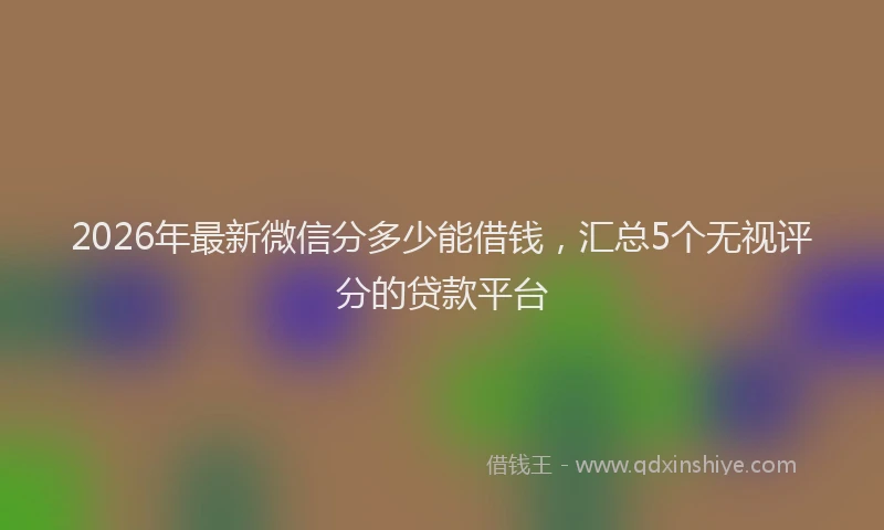 2026年最新微信分多少能借钱，汇总5个无视评分的贷款平台