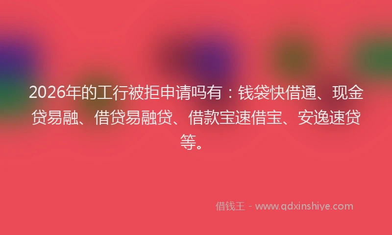 2026年的工行被拒申请吗有：钱袋快借通、现金贷易融、借贷易融贷、借款宝速借宝、安逸速贷等。