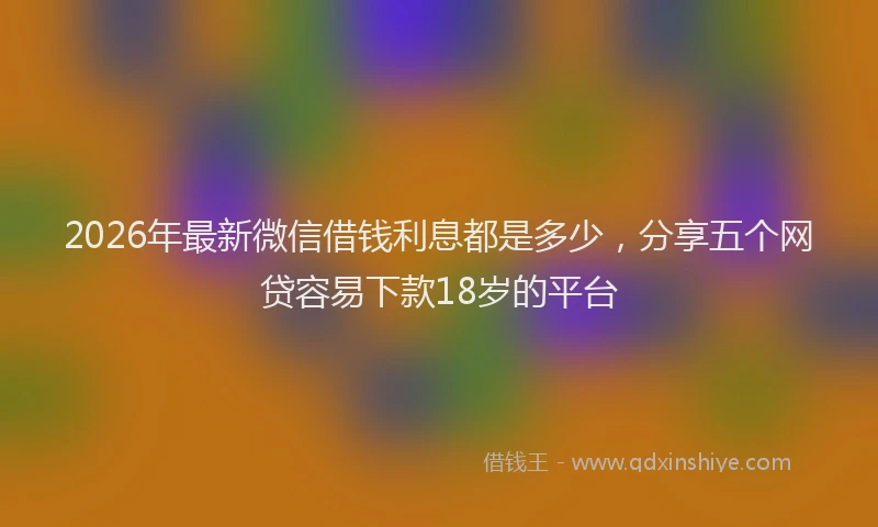 2026年最新微信借钱利息都是多少，分享五个网贷容易下款18岁的平台