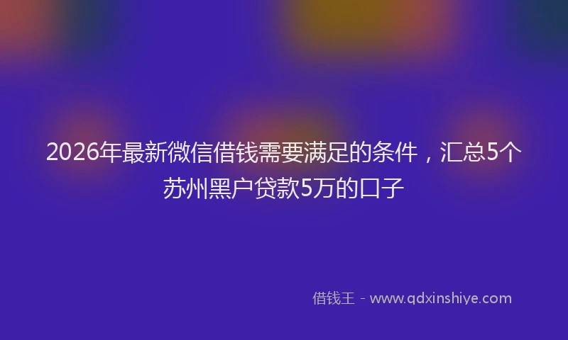 2026年最新微信借钱需要满足的条件，汇总5个苏州黑户贷款5万的口子