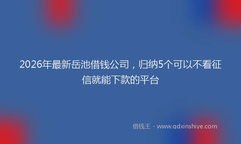 2026年最新岳池借钱公司，归纳5个可以不看征信就能下款的平台