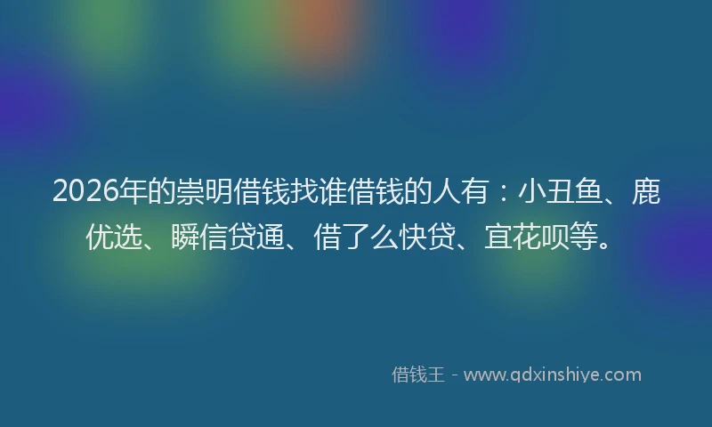 2026年的崇明借钱找谁借钱的人有：小丑鱼、鹿优选、瞬信贷通、借了么快贷、宜花呗等。