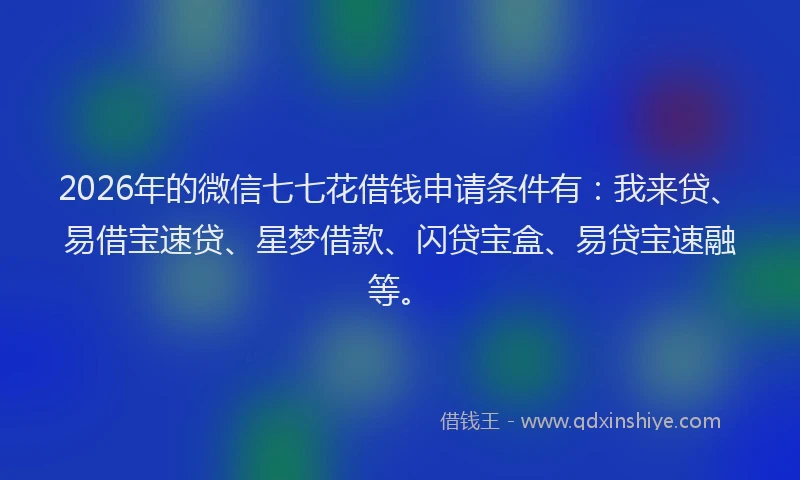 2026年的微信七七花借钱申请条件有：我来贷、易借宝速贷、星梦借款、闪贷宝盒、易贷宝速融等。