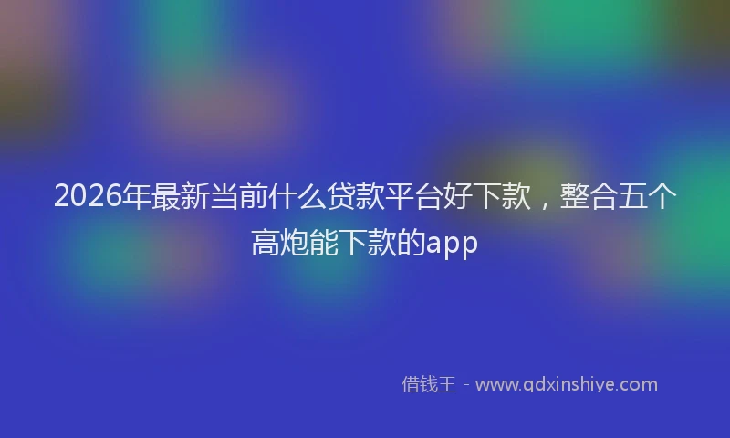 2026年最新当前什么贷款平台好下款，整合五个高炮能下款的app