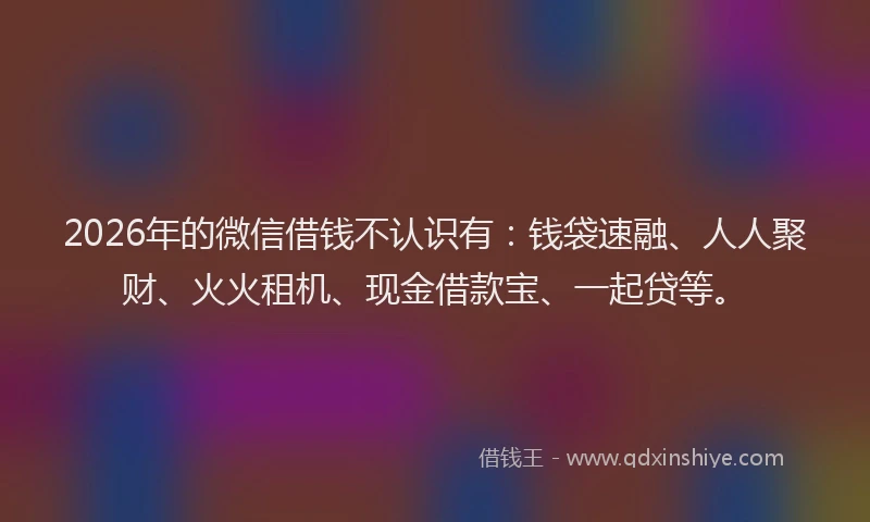 2026年的微信借钱不认识有：钱袋速融、人人聚财、火火租机、现金借款宝、一起贷等。