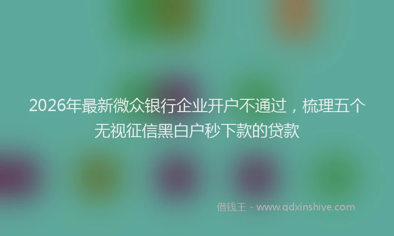 2026年最新微众银行企业开户不通过，梳理五个无视征信黑白户秒下款的贷款