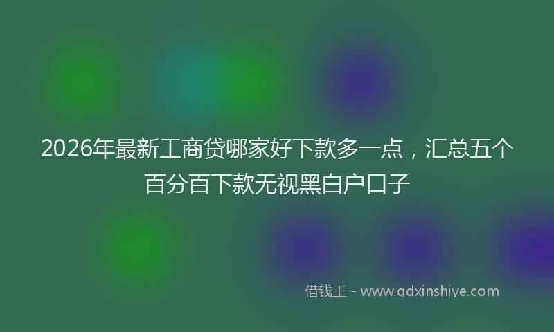 2026年最新工商贷哪家好下款多一点，汇总五个百分百下款无视黑白户口子
