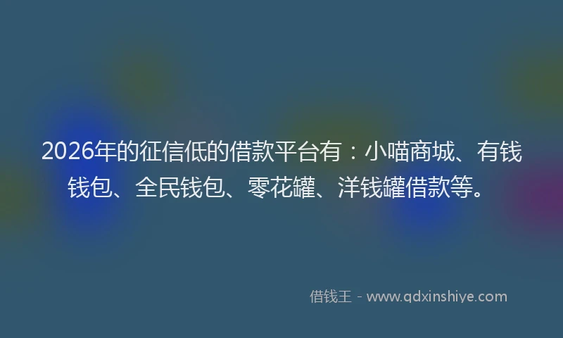2026年的征信低的借款平台有：小喵商城、有钱钱包、全民钱包、零花罐、洋钱罐借款等。