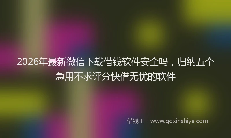 2026年最新微信下载借钱软件安全吗，归纳五个急用不求评分快借无忧的软件